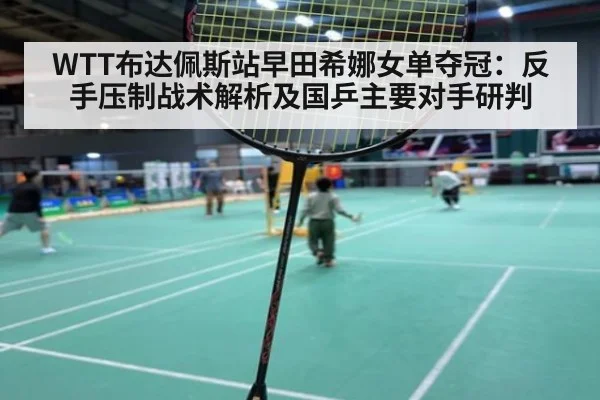 WTT布达佩斯站早田希娜女单夺冠:反手压制战术解析及国乒主要对手研判