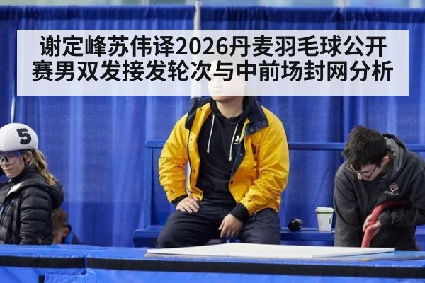 谢定峰苏伟译2026丹麦羽毛球公开赛男双发接发轮次与中前场封网分析